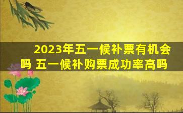 2023年五一候补票有机会吗 五一候补购票成功率高吗